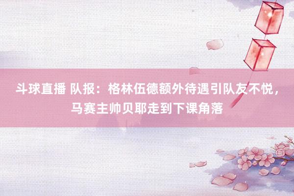 斗球直播 队报：格林伍德额外待遇引队友不悦，马赛主帅贝耶走到下课角落