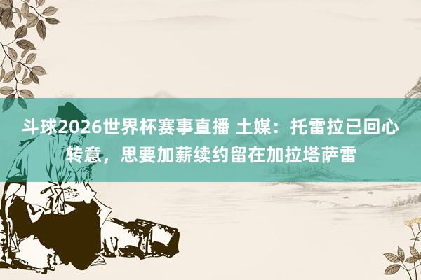 斗球2026世界杯赛事直播 土媒：托雷拉已回心转意，思要加薪续约留在加拉塔萨雷