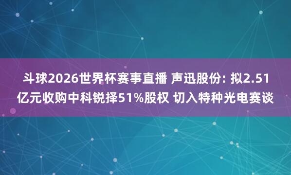 斗球2026世界杯赛事直播 声迅股份: 拟2.51亿元收购中科锐择51%股权 切入特种光电赛谈