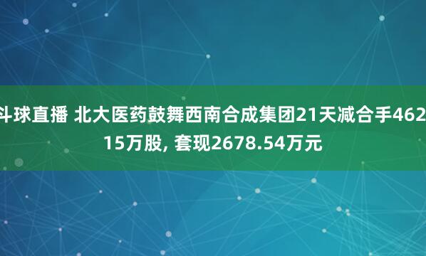 斗球直播 北大医药鼓舞西南合成集团21天减合手462.15万股, 套现2678.54万元
