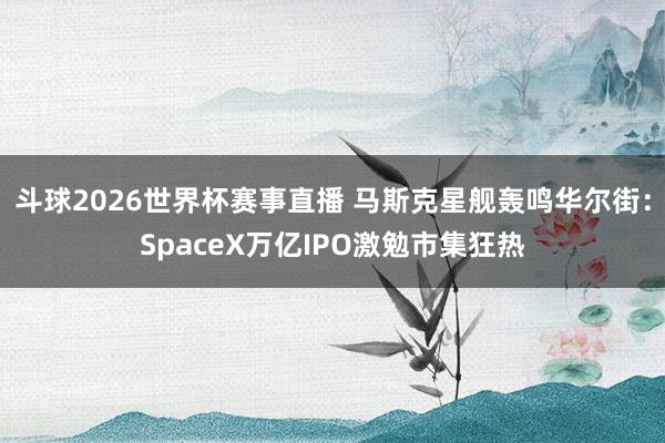 斗球2026世界杯赛事直播 马斯克星舰轰鸣华尔街：SpaceX万亿IPO激勉市集狂热