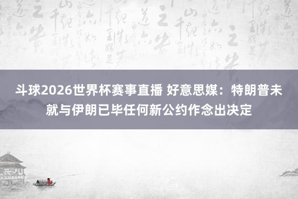 斗球2026世界杯赛事直播 好意思媒：特朗普未就与伊朗已毕任何新公约作念出决定