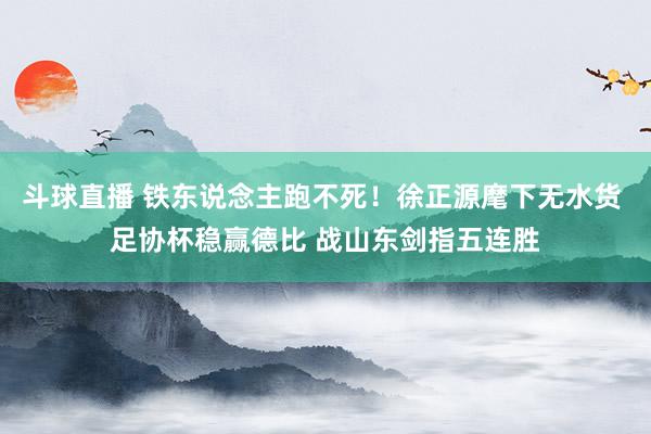 斗球直播 铁东说念主跑不死！徐正源麾下无水货 足协杯稳赢德比