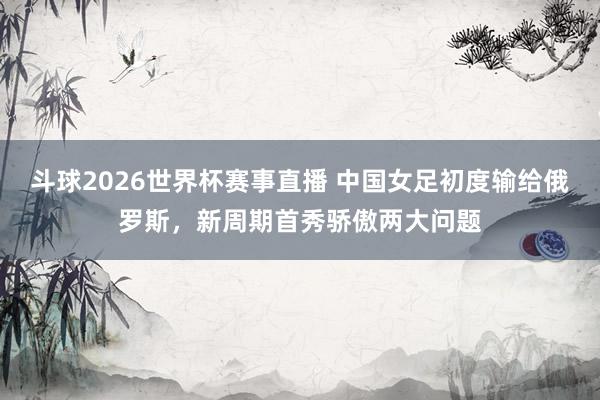 斗球2026世界杯赛事直播 中国女足初度输给俄罗斯，新周期首秀骄傲两大问题