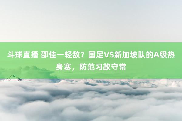 斗球直播 邵佳一轻敌？国足VS新加坡队的A级热身赛，防范习故守常