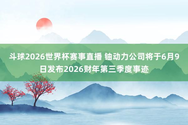 斗球2026世界杯赛事直播 铀动力公司将于6月9日发布202