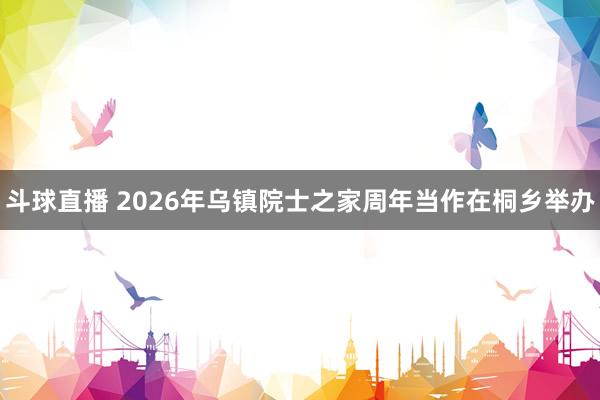 斗球直播 2026年乌镇院士之家周年当作在桐乡举办