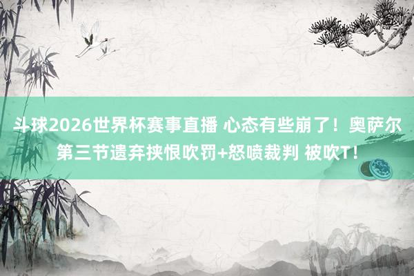 斗球2026世界杯赛事直播 心态有些崩了！奥萨尔第三节遗弃挟恨吹罚+怒喷裁判 被吹T！