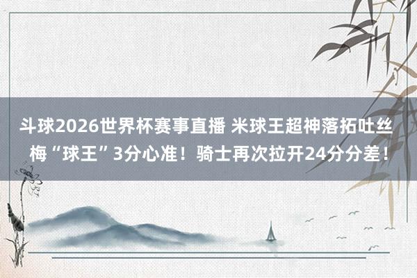 斗球2026世界杯赛事直播 米球王超神落拓吐丝 梅“球王”3分心准！骑士再次拉开24分分差！