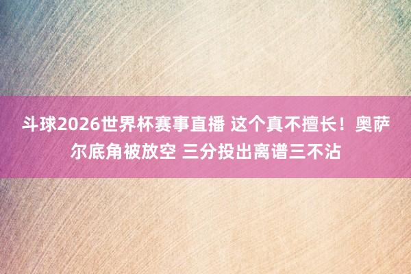 斗球2026世界杯赛事直播 这个真不擅长！奥萨尔底角被放空 三分投出离谱三不沾