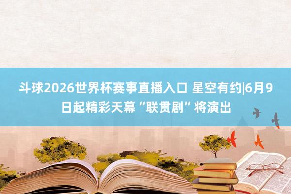 斗球2026世界杯赛事直播入口 星空有约|6月9日起精彩天幕“联贯剧”将演出