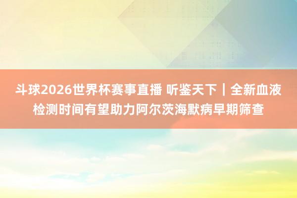 斗球2026世界杯赛事直播 听鉴天下｜全新血液检测时间有望助力阿尔茨海默病早期筛查