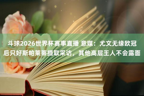 斗球2026世界杯赛事直播 意媒：尤文无缘欧冠后只好斯帕莱蒂摄取采访，其他高层王人不会露面