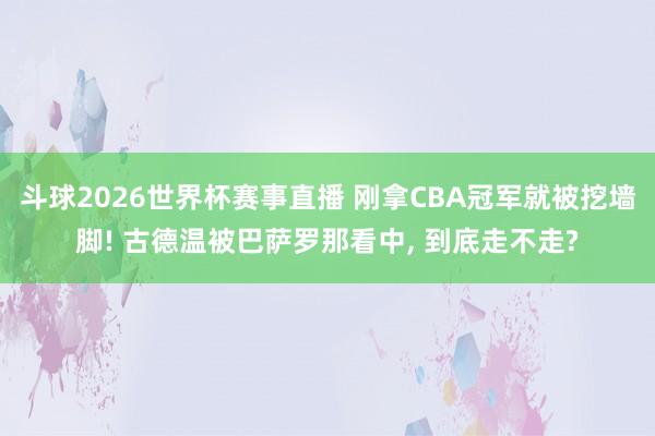 斗球2026世界杯赛事直播 刚拿CBA冠军就被挖墙脚! 古德温被巴萨罗那看中， 到底走不走?