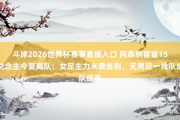 斗球2026世界杯赛事直播入口 阿森纳官宣15东说念主今夏离队：女足主力米德告别，无男足一线队成员