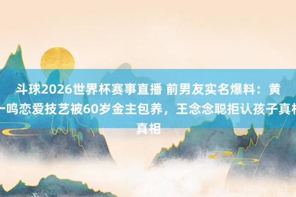 斗球2026世界杯赛事直播 前男友实名爆料:黄一鸣恋爱技艺被60岁金主包养,王念念聪拒认孩子真相