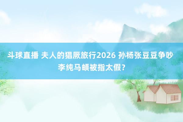 斗球直播 夫人的猖厥旅行2026 孙杨张豆豆争吵 李纯马頔被指太假？