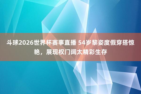 斗球2026世界杯赛事直播 54岁黎姿度假穿搭惊艳，展现权门阔太精彩生存