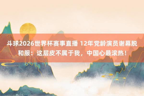斗球2026世界杯赛事直播 12年党龄演员谢幕脱和服：这层皮不属于我，中国心最滚热！