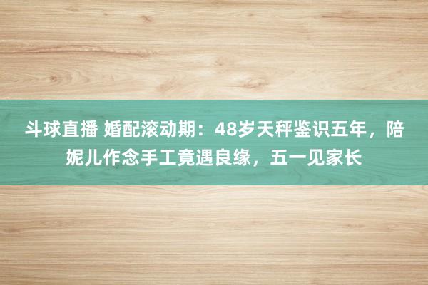 斗球直播 婚配滚动期：48岁天秤鉴识五年，陪妮儿作念手工竟遇良缘，五一见家长