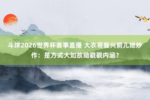斗球2026世界杯赛事直播 大衣哥复兴前儿媳炒作：是方式大如故暗戳戳内涵？