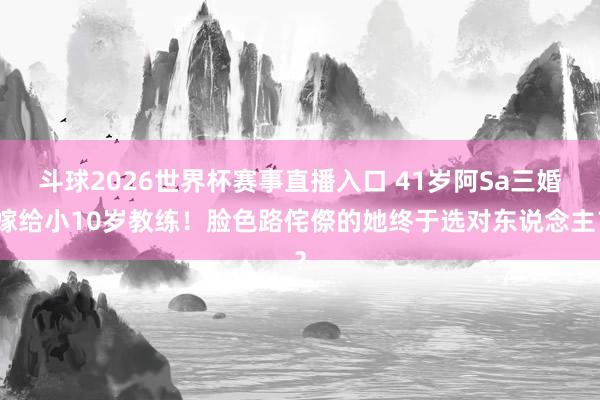 斗球2026世界杯赛事直播入口 41岁阿Sa三婚嫁给小10岁教练!脸色路侘傺的她终于选对东说念主?