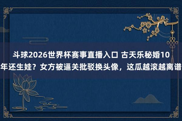 斗球2026世界杯赛事直播入口 古天乐秘婚10年还生娃？女方被逼关批驳换头像，这瓜越滚越离谱