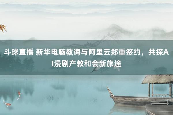 斗球直播 新华电脑教诲与阿里云郑重签约，共探AI漫剧产教和会新旅途