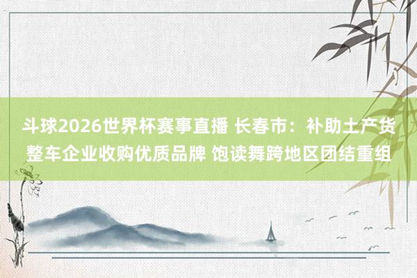 斗球2026世界杯赛事直播 长春市：补助土产货整车企业收购优质品牌 饱读舞跨地区团结重组