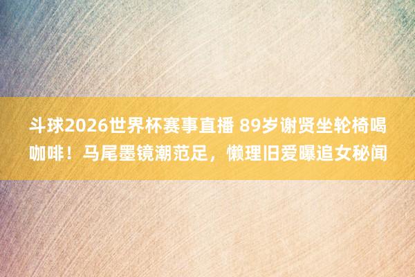 斗球2026世界杯赛事直播 89岁谢贤坐轮椅喝咖啡！马尾墨镜潮范足，懒理旧爱曝追女秘闻