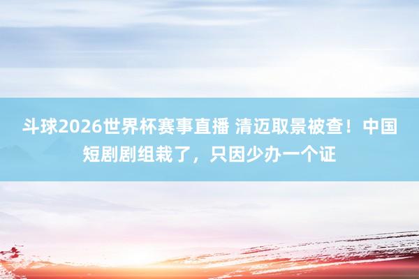 斗球2026世界杯赛事直播 清迈取景被查!中国短剧剧组栽了,只因少办一个证