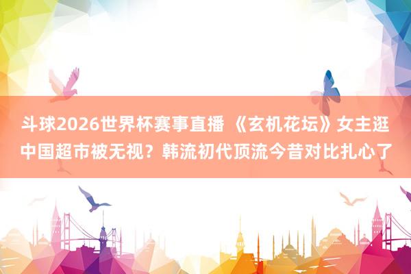 斗球2026世界杯赛事直播 《玄机花坛》女主逛中国超市被无视？韩流初代顶流今昔对比扎心了