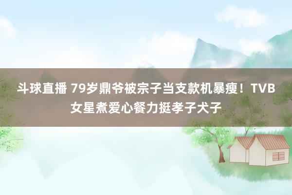 斗球直播 79岁鼎爷被宗子当支款机暴瘦!TVB女星煮爱心餐力挺孝子犬子