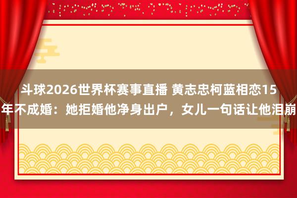斗球2026世界杯赛事直播 黄志忠柯蓝相恋15年不成婚：她拒婚他净身出户，女儿一句话让他泪崩