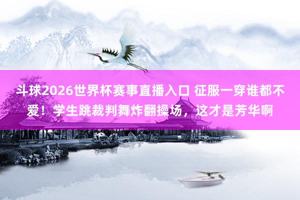 斗球2026世界杯赛事直播入口 征服一穿谁都不爱！学生跳裁判舞炸翻操场，这才是芳华啊