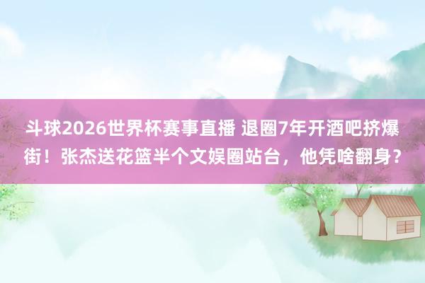 斗球2026世界杯赛事直播 退圈7年开酒吧挤爆街！张杰送花篮半个文娱圈站台，他凭啥翻身？