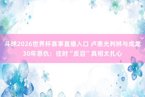 斗球2026世界杯赛事直播入口 卢惠光判辨与成龙30年恩仇：往时“反目”真相太扎心