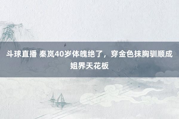 斗球直播 秦岚40岁体魄绝了，穿金色抹胸驯顺成姐界天花板