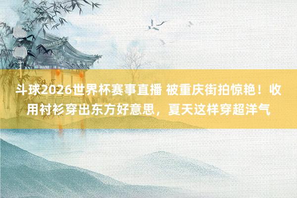 斗球2026世界杯赛事直播 被重庆街拍惊艳！收用衬衫穿出东方好意思，夏天这样穿超洋气