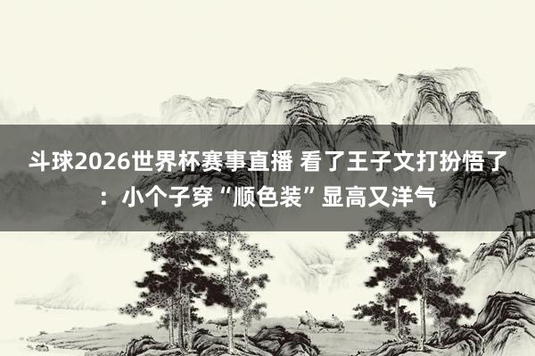 斗球2026世界杯赛事直播 看了王子文打扮悟了：小个子穿“顺色装”显高又洋气