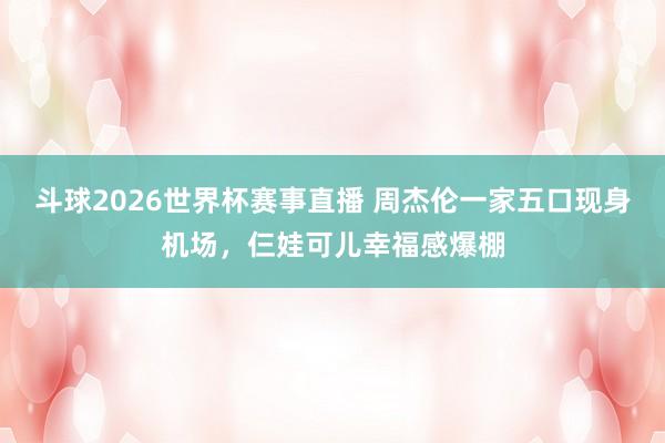 斗球2026世界杯赛事直播 周杰伦一家五口现身机场，仨娃可儿幸福感爆棚