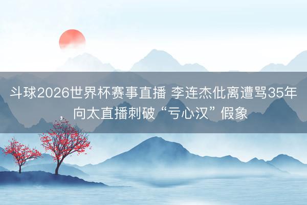 斗球2026世界杯赛事直播 李连杰仳离遭骂35年，向太直播刺破 “亏心汉” 假象