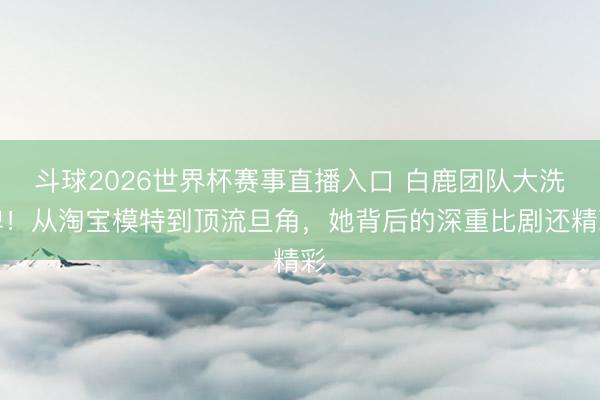 斗球2026世界杯赛事直播入口 白鹿团队大洗牌！从淘宝模特到顶流旦角，她背后的深重比剧还精彩