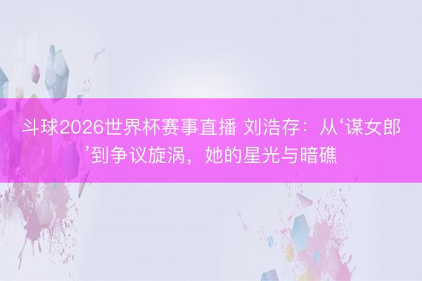 斗球2026世界杯赛事直播 刘浩存：从‘谋女郎’到争议旋涡，她的星光与暗礁