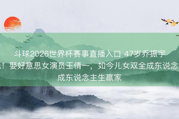 斗球2026世界杯赛事直播入口 47岁乔振宇现状曝光！娶好意思女演员王倩一，如今儿女双全成东说念主生赢家