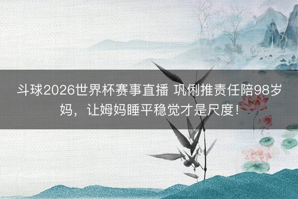 斗球2026世界杯赛事直播 巩俐推责任陪98岁妈，让姆妈睡平稳觉才是尺度！