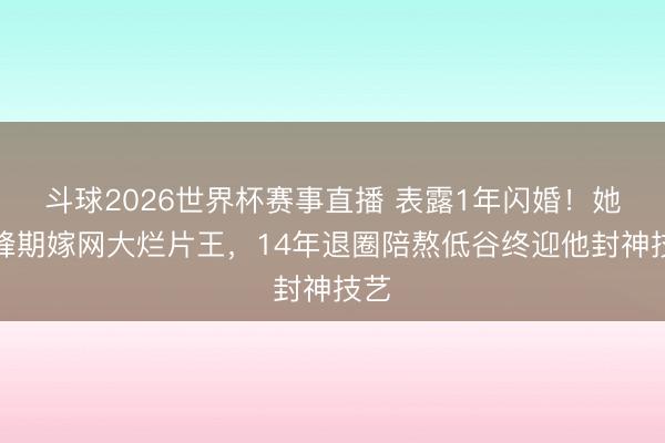 斗球2026世界杯赛事直播 表露1年闪婚!她巅峰期嫁网大烂片王,14年退圈陪熬低谷终迎他封神技艺