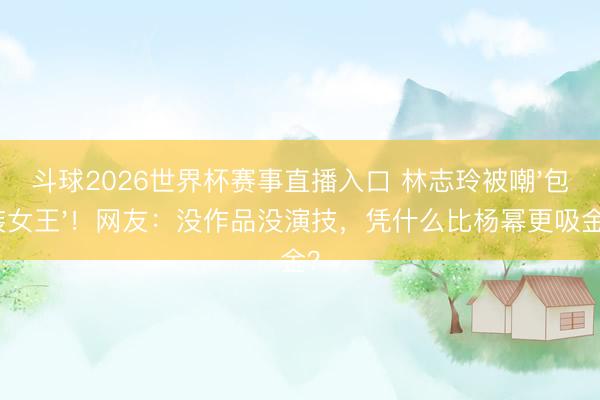 斗球2026世界杯赛事直播入口 林志玲被嘲'包装女王'！网友：没作品没演技，凭什么比杨幂更吸金？