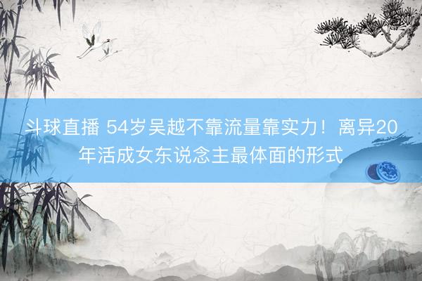 斗球直播 54岁吴越不靠流量靠实力！离异20年活成女东说念主最体面的形式