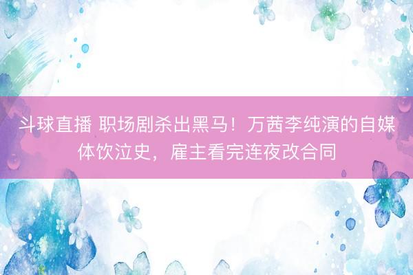 斗球直播 职场剧杀出黑马！万茜李纯演的自媒体饮泣史，雇主看完连夜改合同